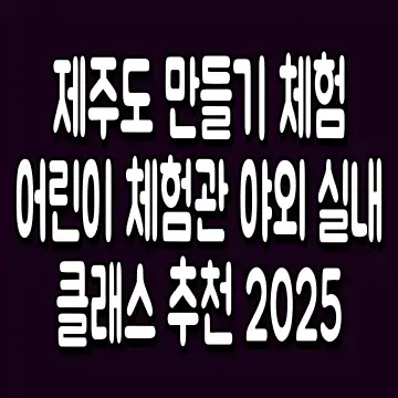 제주도 만들기 체험 어린이 체험관 야외 실내 클래스 추천 2025