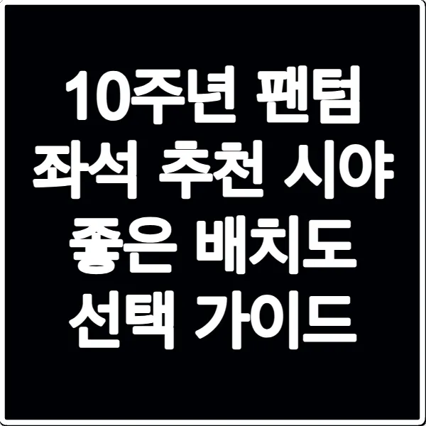 10주년 팬텀 좌석 추천 시야 좋은 배치도 선택 가이드