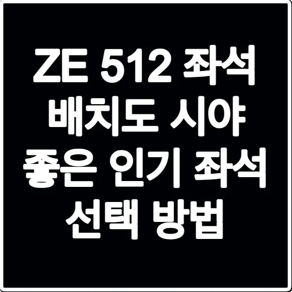 ZE 512 좌석 배치도 시야 좋은 인기 좌석 선택 방법