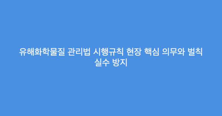 유해화학물질 관리법 시행규칙 현장 핵심 의무와 벌칙 실수 방지